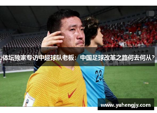 体坛独家专访中超球队老板：中国足球改革之路何去何从？